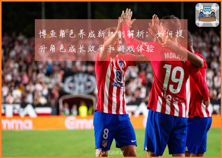 博鱼角色养成新机制解析：如何提升角色成长效率和游戏体验